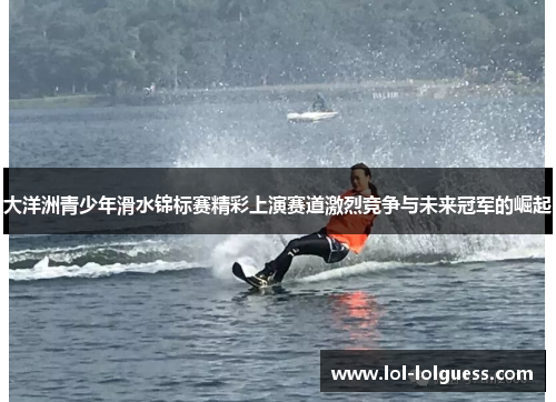 大洋洲青少年滑水锦标赛精彩上演赛道激烈竞争与未来冠军的崛起