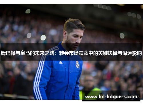 姆巴佩与皇马的未来之路：转会市场震荡中的关键抉择与深远影响