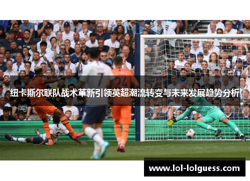 纽卡斯尔联队战术革新引领英超潮流转变与未来发展趋势分析