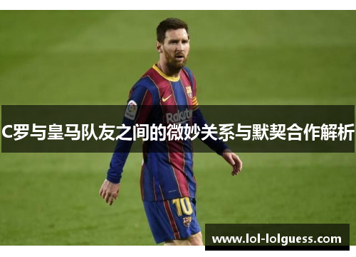 C罗与皇马队友之间的微妙关系与默契合作解析