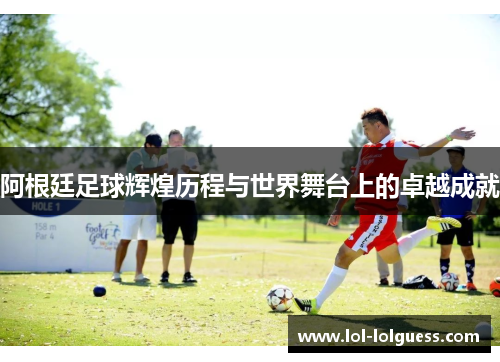 阿根廷足球辉煌历程与世界舞台上的卓越成就